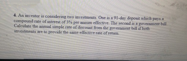 4. An investor is considering two investments. One is a 91-day deposit which pays a
compound rate of interest of 3% per annum effective. The second is a government bill.
Calculate the annual simple rate of discount from the government bill if both
investments are to provide the same effective rate of return.
