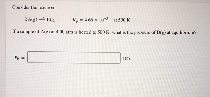 Consider the reaction.
2 A(g) = B(g)
K, = 4.65 × 10-5 at 500 K
%3D
If a sample of A(g) at 4.00 atm is heated to 500 K, what is the pressure of B(g) at equilibrium?
