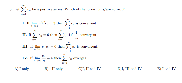 5. Let en be a positive series. Which of the following is/are correct?
Σ
n=1
I. If lim n/2cn = 3 then en is convergent.
n=1
1
II. If en = 6 then (-1)" – convergent.
Cn
n=1
n=1
III. If lim e" cn = 0 then en is convergent.
n+00
n=1
IV. If lim = 4 then
n+00 n
Cn diverges.
n=1
A) I only
в) П only
C)I, II and IV
D)I, III and IV
E) I and IV
