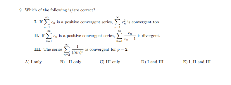 9. Which of the following is/are correct?
I. If en is a positive convergent series, is convergent too.
n=1
n=1
Cn
II. If en is a positive convergent series,
is divergent.
Cn +1
n=1
III. The series E
is convergent for p = 2.
(Inn)P
n=2
A) I only
в) П only
C) III only
D) I and III
E) I, II and III
