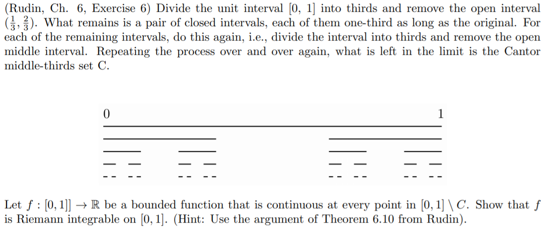 (Rudin, Ch. 6, Exercise 6) Divide the unit interval [0, 1] into thirds and remove the open interval
G,). What remains is a pair of closed intervals, each of them one-third as long as the original. For
each of the remaining intervals, do this again, i.e., divide the interval into thirds and remove the open
middle interval. Repeating the process over and over again, what is left in the limit is the Cantor
middle-thirds set C.
Let f : [0, 1]] → R be a bounded function that is continuous at every point in [0, 1] \ C. Show that f
is Riemann integrable on [0, 1]. (Hint: Use the argument of Theorem 6.10 from Rudin).
