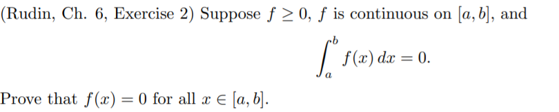 (Rudin, Ch. 6, Exercise 2) Suppose f > 0, ƒ is continuous on [a, b], and
f(x) dx = 0.
a
Prove that f(x) = 0 for all x E [a, b].
%3D
