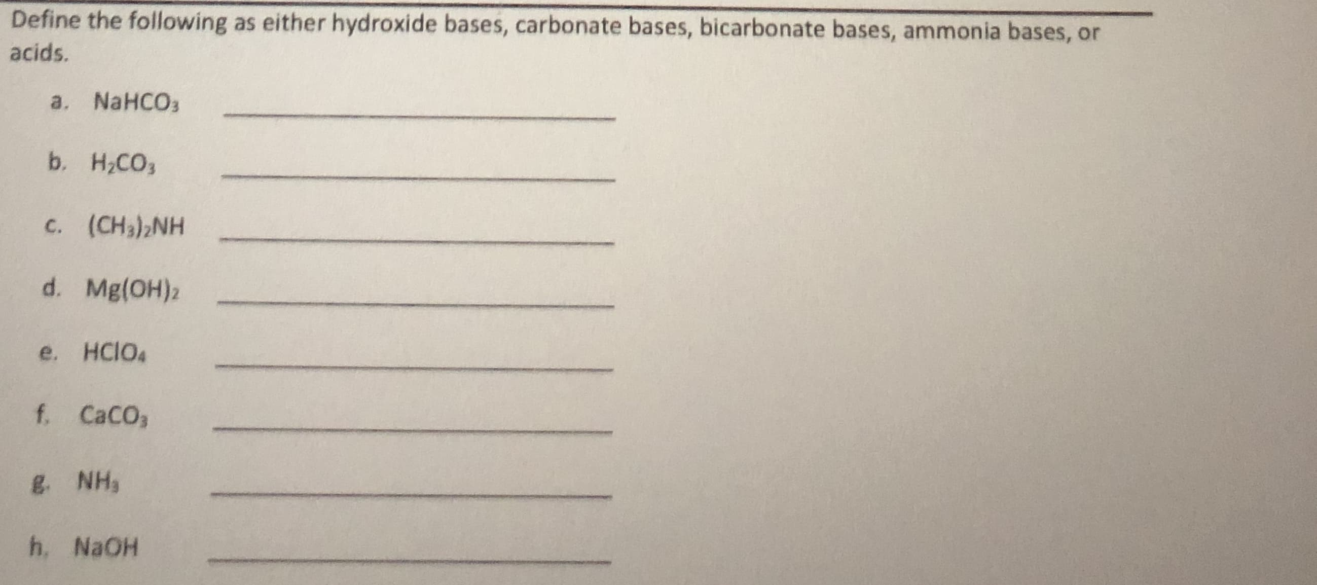 Define the following as either hydroxide bases, carbonate bases, bicarbonate bases, ammonia bases, or
acids.
a. NaHCO3
b. H2CO3
c. (CH3),NH
d. Mg(OH)2
e. HCIO4
f. CaCO,
g. NH,
h. NaOH
