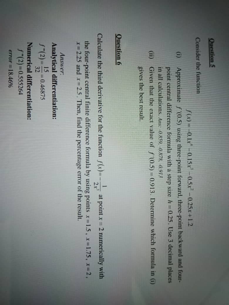 Question 5
Consider the function
f(x)=-0.1.x -0.15x²-0.5x² -0.25x+1.2
Approximate f'(0.5) using three-point forward, three-point backward and four-
point central difference formula with a step size h = 0.25. Use 3 decimal places
in all calculations. Ans: -0.859, -0.878, -0.913
(ii) Given that the exact value of f'(0.5) = 0.913. Determine which formula in (i)
gives the best result.
(i)
Question 6
1
Calculate the third derivative for the function f(x)=-.
at point x = 2 numerically with
2x³
the four-point central finite difference formula by using points x=1.5, x=1.75, x=2,
x = 2.25 and x = 2.5. Then, find the percentage error of the result.
Answer:
Analytical differentiation:
15
ƒ"(2)=32 = 0.46875
Numerical differentiation:
f(2)=0.555264
error = 18.46%