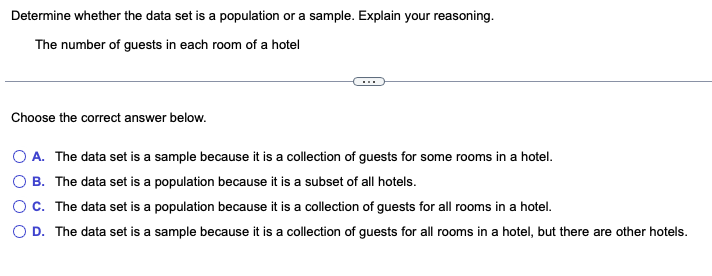 Determine whether the data set is a population or a sample. Explain your reasoning.
The number of guests in each room of a hotel
Choose the correct answer below.
O A.
O B.
O C.
O D.
The data set is a sample because it is a collection of guests for some rooms in a hotel.
The data set is a population because it is a subset of all hotels.
The data set is a population because it is a collection of guests for all rooms in a hotel.
The
set is a sample because it a collection of guests for all rooms in a hotel, but there are other hotels.