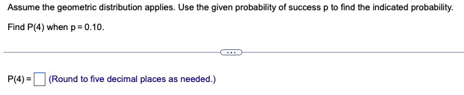 Assume the geometric distribution applies. Use the given probability of success p to find the indicated probability.
Find P(4) when p=0.10.
P(4)=
(Round to five decimal places as needed.)