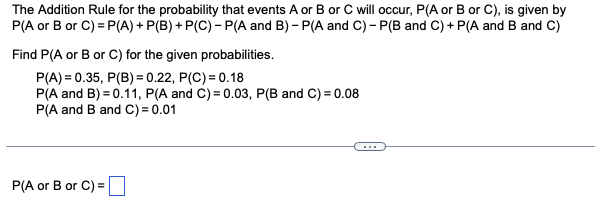 The Addition Rule for the probability that events A or B or C will occur, P(A or B or C), is given by
P(A or B or C)=P(A) + P(B) + P(C) - P(A and B)- P(A and C) - P(B and C) + P(A and B and C)
Find P(A or B or C) for the given probabilities.
P(A) = 0.35, P(B) = 0.22, P(C) = 0.18
P(A and B) = 0.11, P(A and C) = 0.03, P(B and C) = 0.08
P(A and B and C) = 0.01
P(A or B or C) =