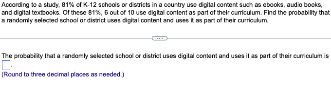 According to a study, 81% of K-12 schools or districts in a country use digital content such as ebooks, audio books,
and digital textbooks. Of these 81%, 6 out of 10 use digital content as part of their curriculum. Find the probability that
a randomly selected school or district uses digital content and uses it as part of their curriculum.
The probability that a randomly selected school or district uses digital content and uses it as part of their curriculum is
(Round to three decimal places as needed.)