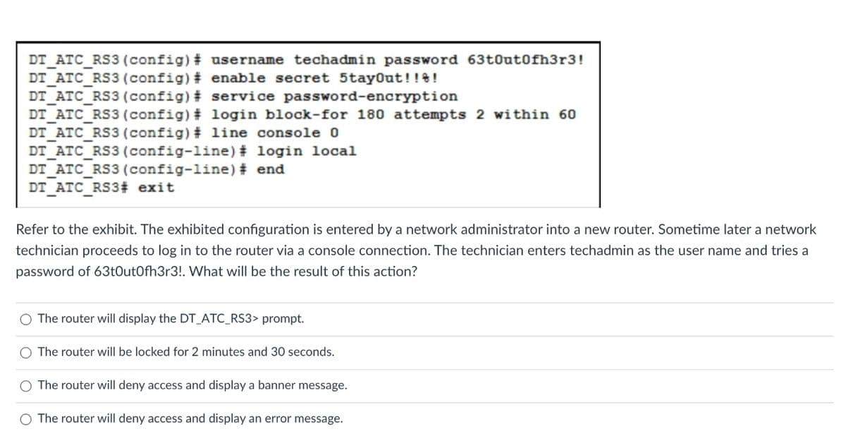 DT ATC RS3 (config)# username techadmin password 63t0ut0fh3r3!
DT ATC_RS3 (config) # enable secret 5tayout!!e!
DT ATC_RS3 (config) # service password-encryption
DT ATC_RS3 (config) # login block-for 180 attempts 2 within 60
DT ATC_RS3 (config) # 1ine console 0
DT ATC_RS3 (config-line) # login local
DT_ATC_RS3(config-line) # end
DT ATC RS3# exit
Refer to the exhibit. The exhibited configuration is entered by a network administrator into a new router. Sometime later a network
technician proceeds to log in to the router via a console connection. The technician enters techadmin as the user name and tries a
password of 63t0utOfh3r3!. What will be the result of this action?
O The router will display the DT_ATC_RS3> prompt.
O The router will be locked for 2 minutes and 30 seconds.
O The router will deny access and display a banner message.
O The router will deny access and display an error message.

