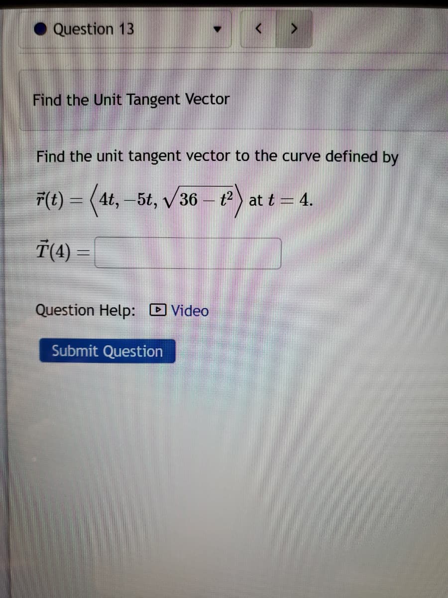 Question 13
Find the Unit Tangent Vector
Find the unit tangent vector to the curve defined by
F(t) = (4t, 5t, √36 - t²) at t = 4.
T(4) =
Question Help: Video
Submit Question