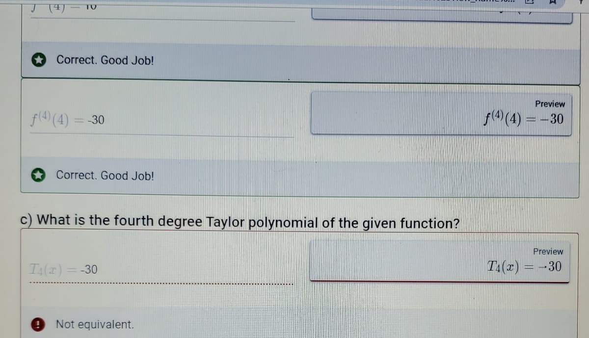 TO
Correct. Good Job!
Preview
f(4) (4) = -30
(4) = -30
Correct. Good Job!
c) What is the fourth degree Taylor polynomial of the given function?
Preview
T4() = -30
T:(z) = -30
Not equivalent.
