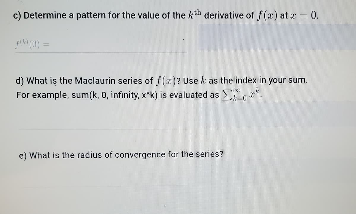 c) Determine a pattern for the value of the kth derivative of f(x) at x = 0.
fik) (0) =
d) What is the Maclaurin series of f(x)? Use k as the index in your sum.
For example, sum(k, 0, infinity, x^k) is evaluated as ,'
e) What is the radius of convergence for the series?
