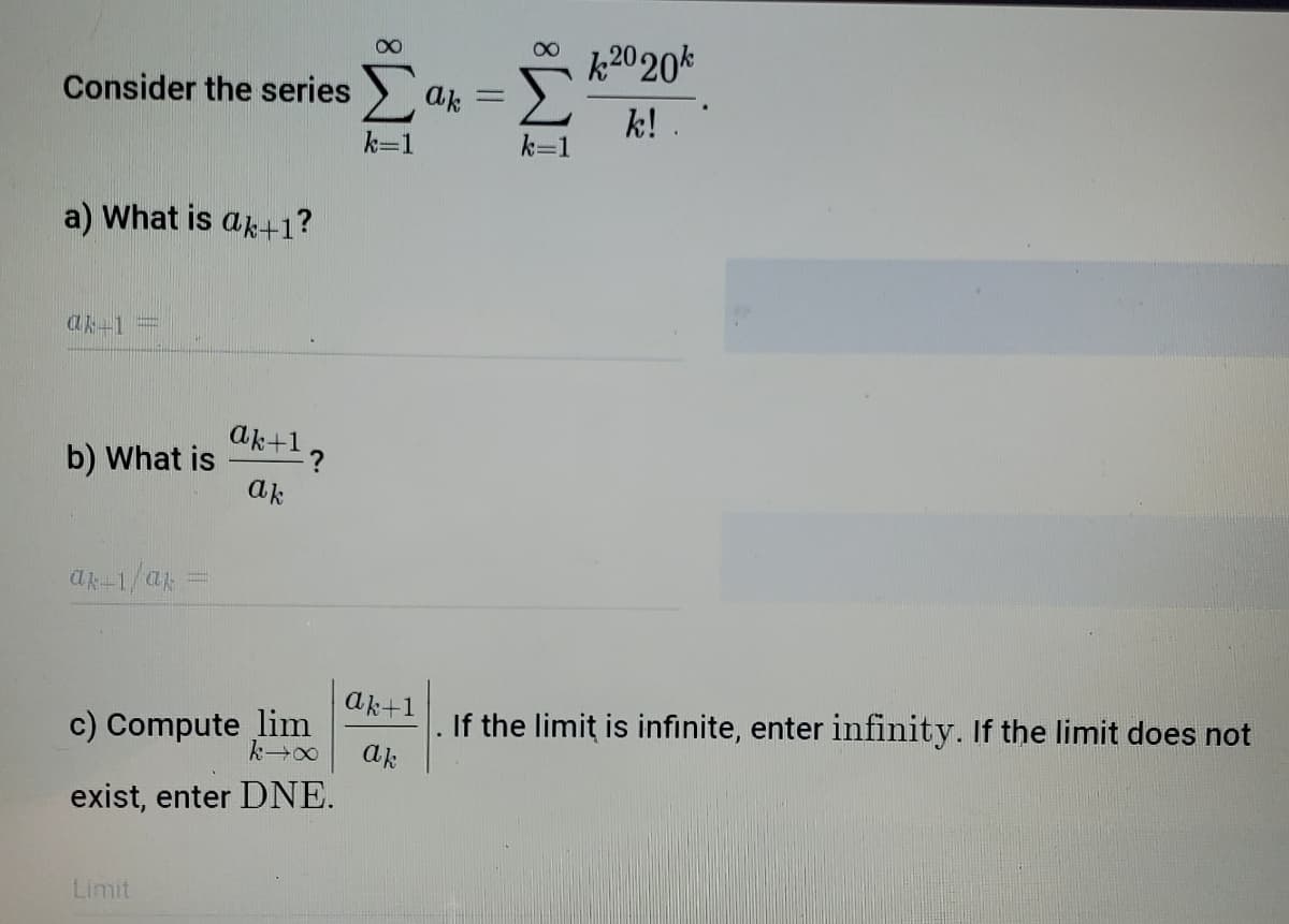 k2020k
Consider the series > ak =
k!.
k=1
k=1
a) What is ak+1?
ak-1
aktl?
b) What is
ak
ak-1/a
ak+1
c) Compute lim
If the limit is infinite, enter infinity. If the limit does not
ak
exist, enter DNE.
Limit
IM:
IM:
