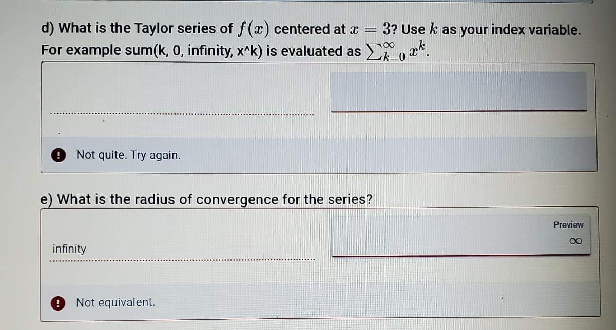 d) What is the Taylor series of f(x) centered at x
3? Use k as your index variable.
For example sum(k, 0, infinity, x^k) is evaluated as o a*.
Not quite. Try again.
e) What is the radius of convergence for the series?
Preview
infinity
Not equivalent.
