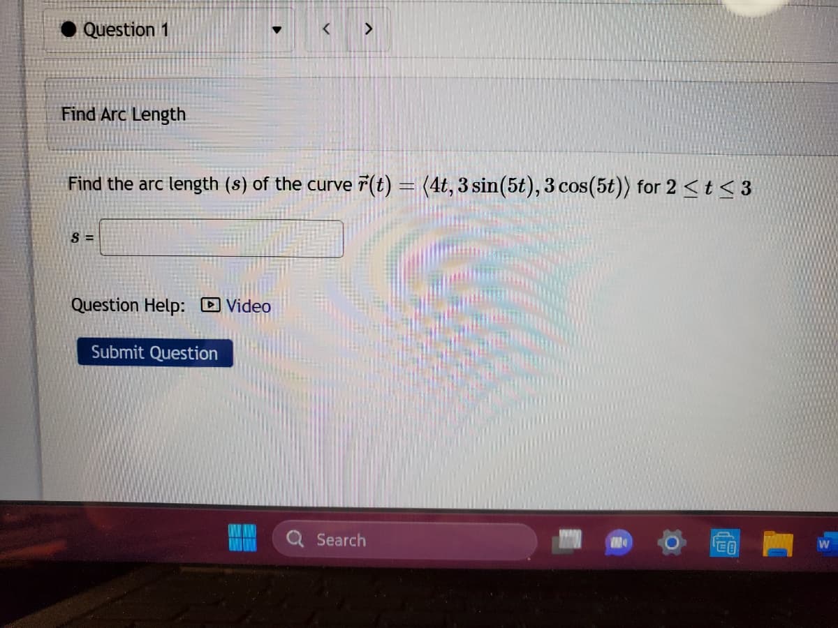 Question 1
Find Arc Length
Find the arc length (s) of the curve (t) = (4t, 3 sin(5t), 3 cos(5t)) for 2 < t <3
S=
Question Help: Video
Submit Question
Search
M
€
W