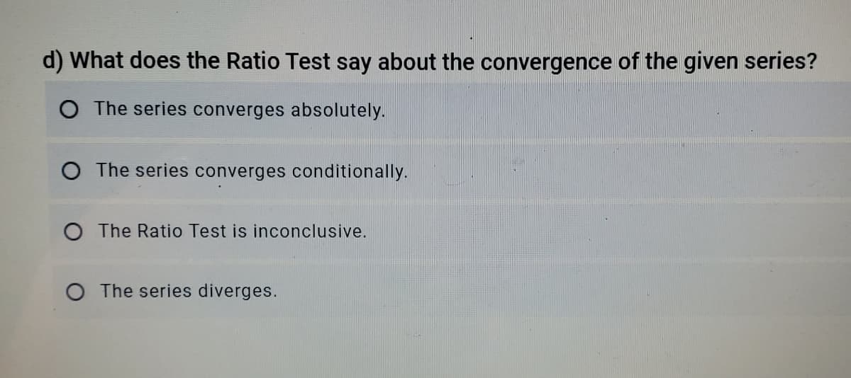d) What does the Ratio Test say about the convergence of the given series?
O The series converges absolutely.
O The series converges conditionally.
O The Ratio Test is inconclusive.
O The series diverges.
