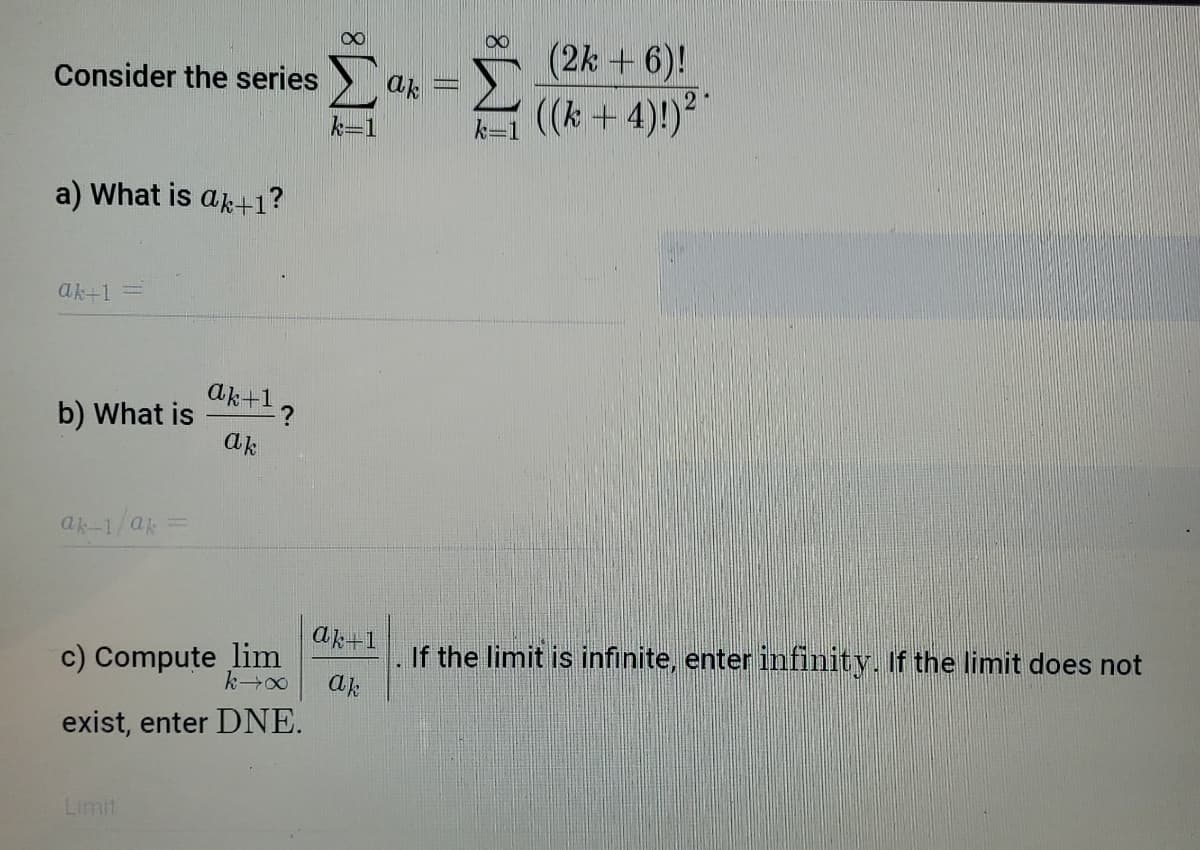 (2k + 6)!
Consider the series
ak
k-1 ((k + 4)!)?
a) What is ak+1?
ak+1 =
ak+1 ?
b) What is
ak
ak-1/a =
If the limit is infinite, enter infinity. If the limit does not
ak
ak+1
c) Compute lim
exist, enter DNE.
Limit
IM:
IM:
