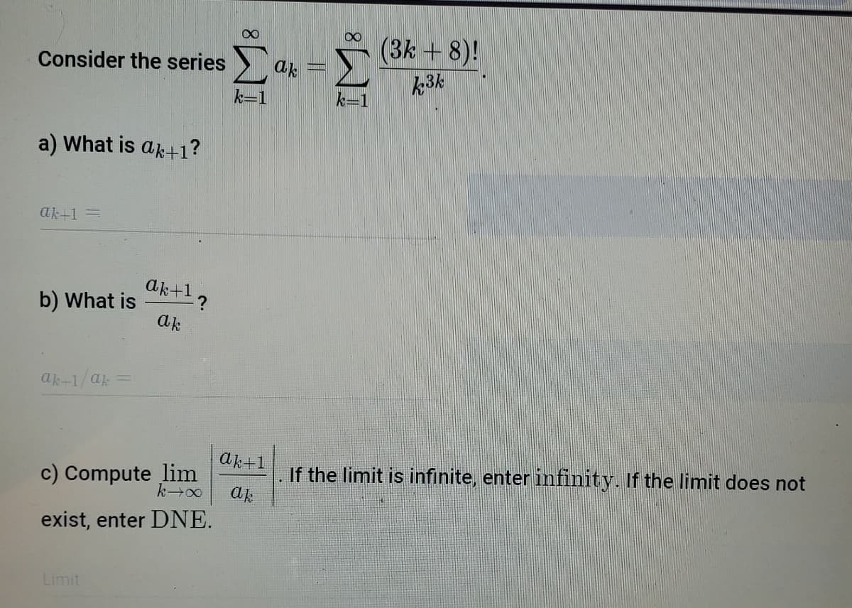 (3k + 8)!
k3k
Consider the series
ak
k-i
k=
a) What is ak+1?
ak+1 =
aktl?
b) What is
ak
ak-1/ak
ak+1
c) Compute lim
If the limit is infinite, enter infinity. If the limit does not
ak
exist, enter DNE.
Limit
IM:
