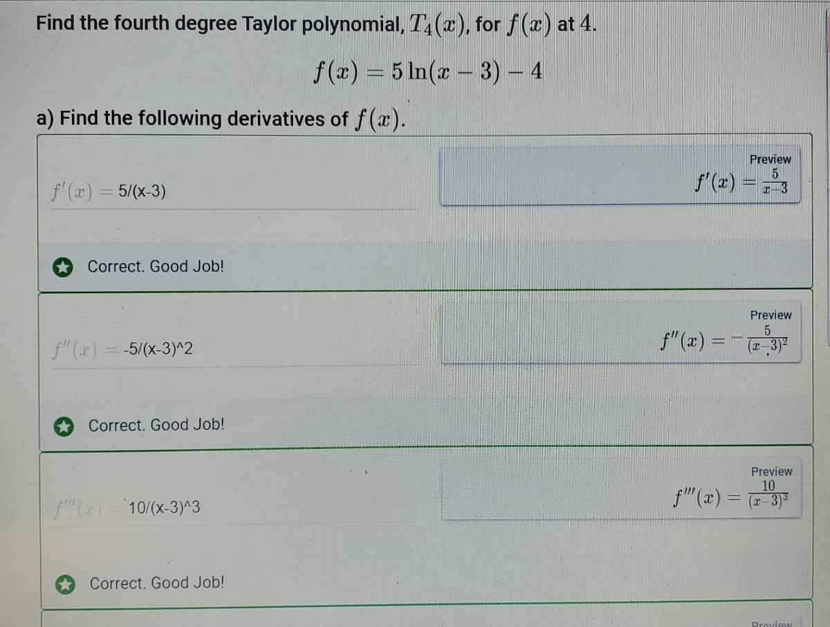 Find the fourth degree Taylor polynomial, T (2), for f(z) at 4.
f(z) = 5 In(x - 3) – 4
a) Find the following derivatives of f(x).
Preview
f'(x) = 5/(x-3)
f'(x) = 3
Correct. Good Job!
Preview
f"(x) = ( 3)
f"(x) = -5/(x-3)^2
Correct. Good Job!
Preview
10
f"(x) -3)3
fm (x) = 10/(x-3)^3
Correct. Good Job!
Dreview
