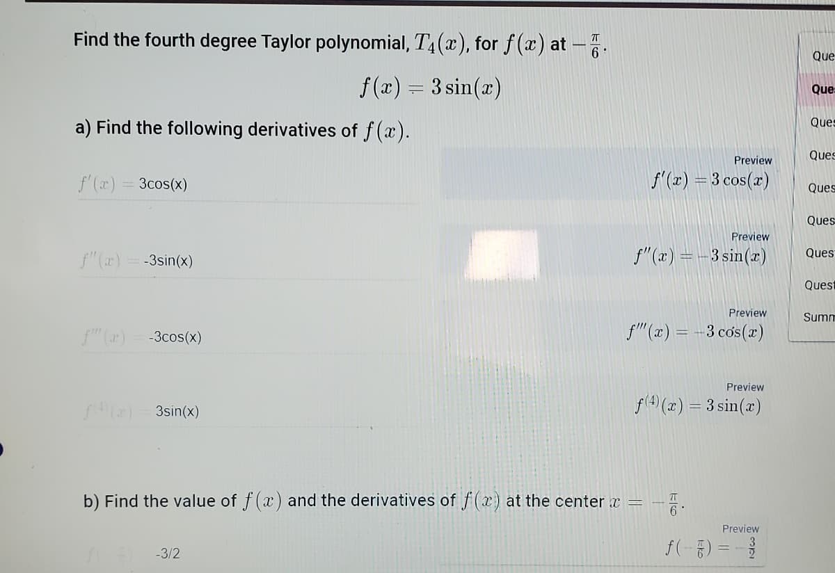 Find the fourth degree Taylor polynomial, T4(x), for f(x) at -:
Que
f (x) = 3 sin(x)
Que:
a) Find the following derivatives of f(x).
Ques
Ques
Preview
f'(x)
3cos(x)
f'(z) = 3 cos(x)
Ques
Ques
Preview
f" (x) = -3sin(x)
f"(x) = -3 sin(x)
Ques
Quest
Preview
Summ
f" (r) = -3cos(x)
f"(x) = -3 cos(r)
Preview
f(2) - 3sin(x)
f(4) (x) = 3 sin(a)
b) Find the value of f (x) and the derivatives of f(x) at the center x =
Preview
f(-8) %3D -월
-3/2
