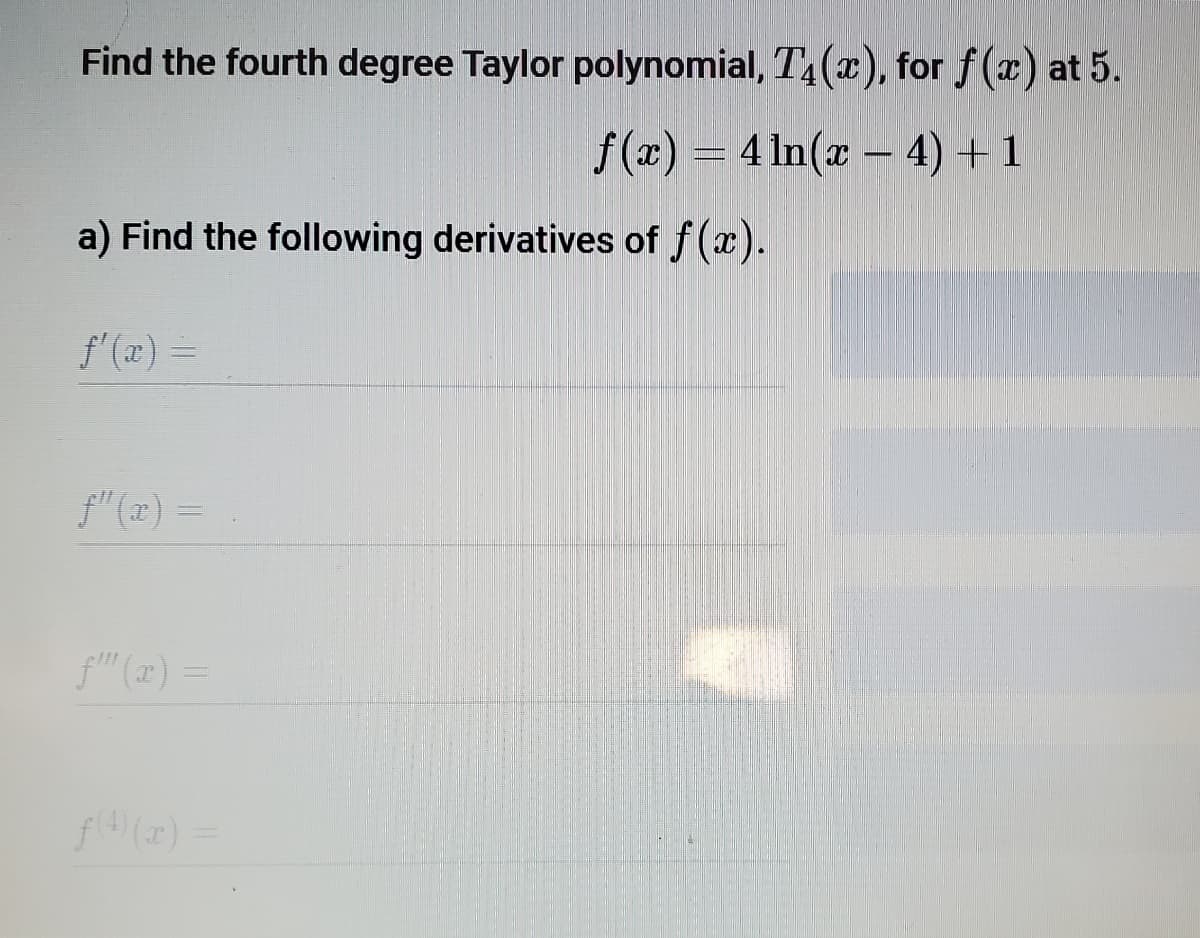 Find the fourth degree Taylor polynomial, T4(x), for f(x) at 5.
f(x) = 4 In(x – 4) + 1
a) Find the following derivatives of f(x).
f'(x) =
f" (1x) =
f" (1) =
