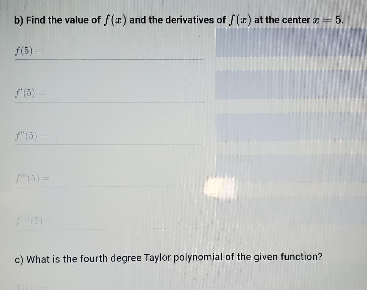 b) Find the value of f(x) and the derivatives of f(x) at the center a
5.
f(5) =
f'(5) =
f" (5) =
f" (5)=
%3D
f4(5)
c) What is the fourth degree Taylor polynomial of the given function?
