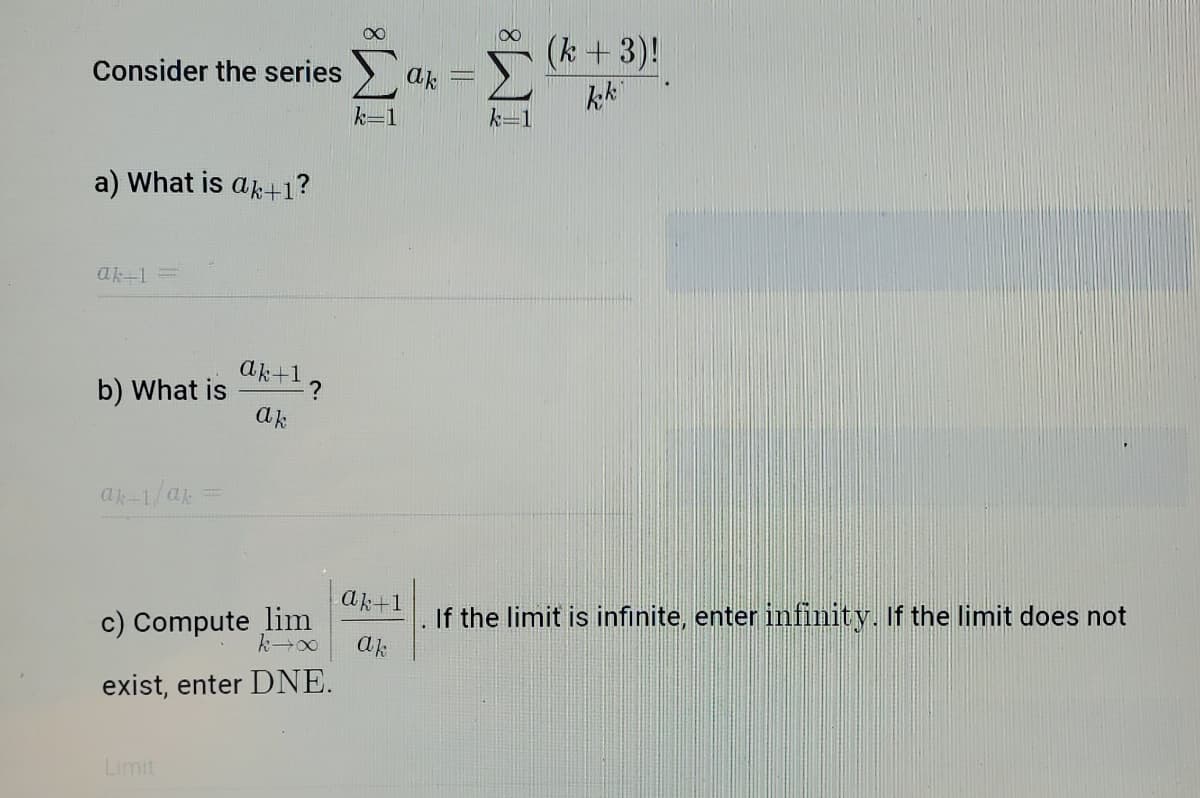 (k +3)!
Consider the series
ak
k-1
a) What is ak+1?
ak-1=
ak+1っ
b) What is
ak
If the limit is infinite, enter infinity. If the limit does not
ak
ak+1
c) Compute lim
exist, enter DNE.
Limit
IM:
IM:
