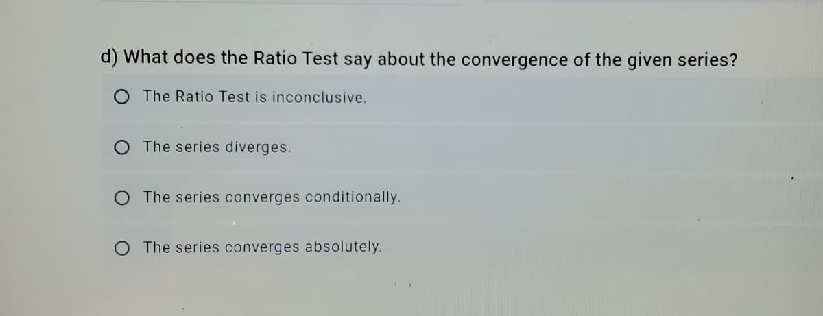 d) What does the Ratio Test say about the convergence of the given series?
The Ratio Test is inconclusive.
O The series diverges.
O The series converges conditionally.
O The series converges absolutely.
