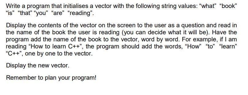 Write a program that initialises a vector with the following string values: "what" "book"
"is" "that" "you" "are" "reading".
Display the contents of the vector on the screen to the user as a question and read in
the name of the book the user is reading (you can decide what it will be). Have the
program add the name of the book to the vector, word by word. For example, if I am
reading "How to learn C++", the program should add the words, "How" "to" "learn"
"C++", one by one to the vector.
Display the new vector.
Remember to plan your program!