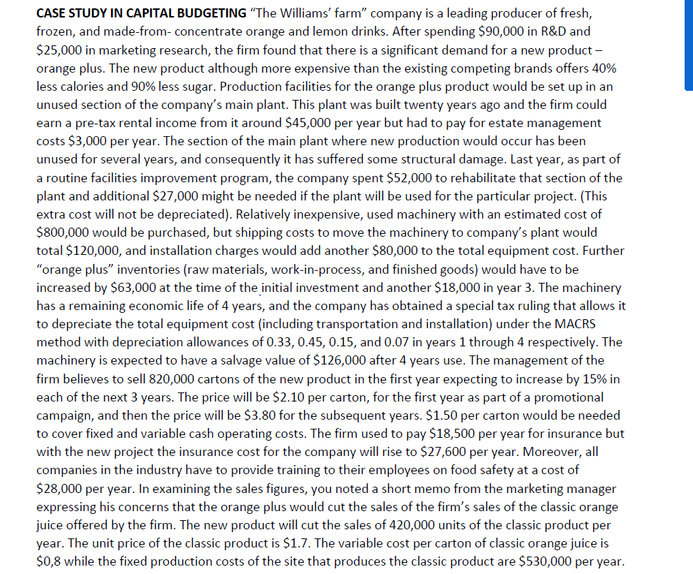 CASE STUDY IN CAPITAL BUDGETING “The Williams' farm" company is a leading producer of fresh,
frozen, and made-from- concentrate orange and lemon drinks. After spending $90,000 in R&D and
$25,000 in marketing research, the firm found that there is a significant demand for a new product -
orange plus. The new product although more expensive than the existing competing brands offers 40%
less calories and 90% less sugar. Production facilities for the orange plus product would be set up in an
unused section of the company's main plant. This plant was built twenty years ago and the firm could
earn a pre-tax rental income from it around $45,000 per year but had to pay for estate management
costs $3,000 per year. The section of the main plant where new production would occur has been
unused for several years, and consequently it has suffered some structural damage. Last year, as part of
a routine facilities improvement program, the company spent $52,000 to rehabilitate that section of the
plant and additional $27,000 might be needed if the plant will be used for the particular project. (This
extra cost will not be depreciated). Relatively inexpensive, used machinery with an estimated cost of
$800,000 would be purchased, but shipping costs to move the machinery to company's plant would
total $120,000, and installation charges would add another $80,000 to the total equipment cost. Further
"orange plus" inventories (raw materials, work-in-process, and finished goods) would have to be
increased by $63,000 at the time of the initial investment and another $18,000 in year 3. The machinery
has a remaining economic life of 4 years, and the company has obtained a special tax ruling that allows it
to depreciate the total equipment cost (including transportation and installation) under the MACRS
method with depreciation allowances of 0.33, 0.45, 0.15, and 0.07 in years 1 through 4 respectively. The
machinery is expected to have a salvage value of $126,000 after 4 years use. The management of the
firm believes to sell 820,000 cartons of the new product in the first year expecting to increase by 15% in
each of the next 3 years. The price will be $2.10 per carton, for the first year as part of a promotional
campaign, and then the price will be $3.80 for the subsequent years. $1.50 per carton would be needed
to cover fixed and variable cash operating costs. The firm used to pay $18,500 per year for insurance but
with the new project the insurance cost for the company will rise to $27,600 per year. Moreover, all
companies in the industry have to provide training to their employees on food safety at a cost of
$28,000 per year. In examining the sales figures, you noted a short memo from the marketing manager
expressing his concerns that the orange plus would cut the sales of the firm's sales of the classic orange
juice offered by the firm. The new product will cut the sales of 420,000 units of the classic product per
year. The unit price of the classic product is $1.7. The variable cost per carton of classic orange juice is
$0,8 while the fixed production costs of the site that produces the classic product are $530,000 per year.
