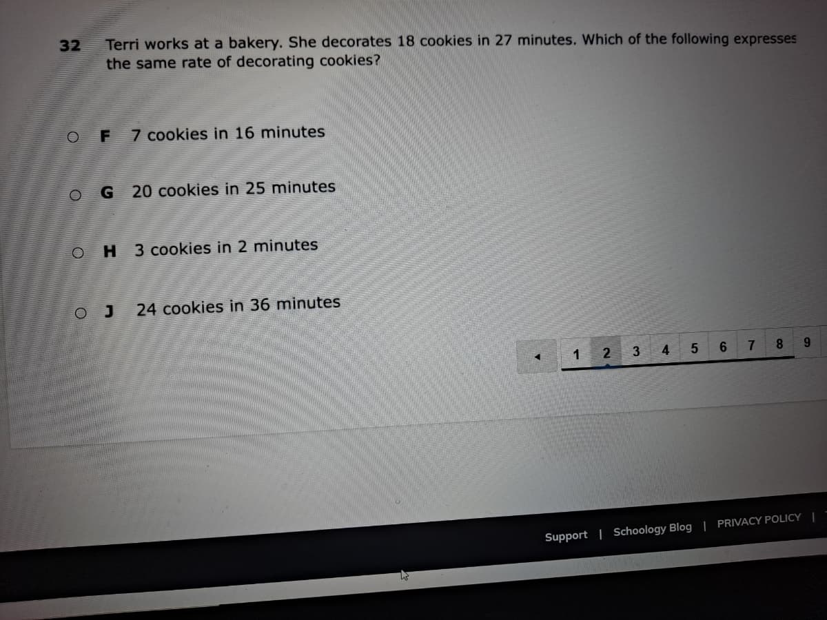 Terri works at a bakery. She decorates 18 cookies in 27 minutes. Which of the following expresses
the same rate of decorating cookies?
32
F
7 cookies in 16 minutes
20 cookies in 25 minutes
H 3 cookies in 2 minutes
O J
24 cookies in 36 minutes
1 2
4
5
6.
7
8.
9.
Support | Schoology Blog | PRIVACY POLICY |
