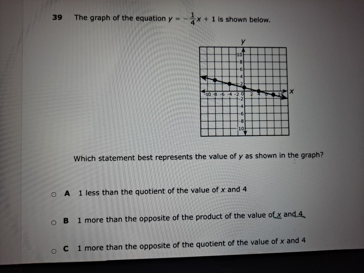 39
The graph of the equation y = -
x + 1 is shown below.
10
-8
-6
-4
-2
10-8 -6 -4 -2 0
-2
-4
-6
-8
10
Which statement best represents the value of y as shown in the graph?
O A
1 less than the quotient of the value of x and 4
1 more than the opposite of the product of the value of x and 4
C
1 more than the opposite of the quotient of the value of x and 4
