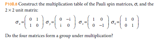 P10B.8 Construct the multiplication table of the Pauli spin matrices, o, and the
2x2 unit matrix:
0 1
-i
1
i
-1
1
Do the four matrices form a group under multiplication?
