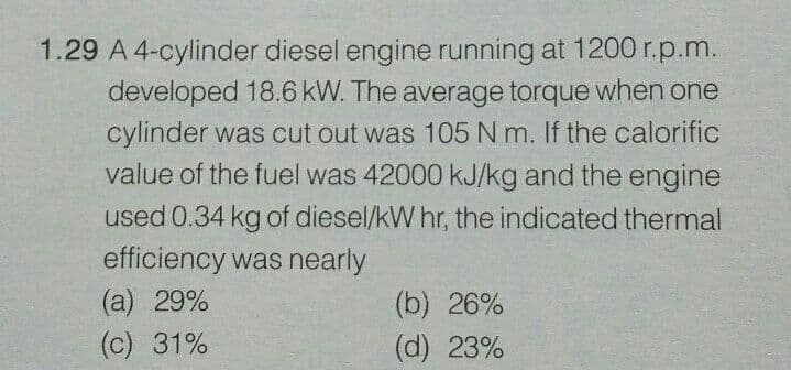 1.29 A 4-cylinder diesel engine running at 1200 r.p.m.
developed 18.6 kW. The average torque when one
cylinder was cut out was 105 N m. If the calorific
value of the fuel was 42000 KJ/kg and the engine
used 0.34 kg of diesel/kW hr, the indicated thermal
efficiency was nearly
(а) 29%
(c) 31%
(b) 26%
(d) 23%
