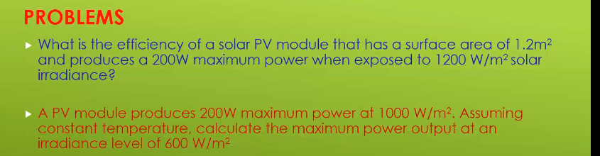 PROBLEMS
• What is the efficiency of a solar PV module that has a surface area of 1.2m2
and produces a 200W maximum power when exposed to 1200 W/m² solar
irradiance?
A PV module produces 200W maximum power at 1000 W/m2. Assuming
constant temperature, calculate the maximum power output at an
irradiance level of 600 W/m2
