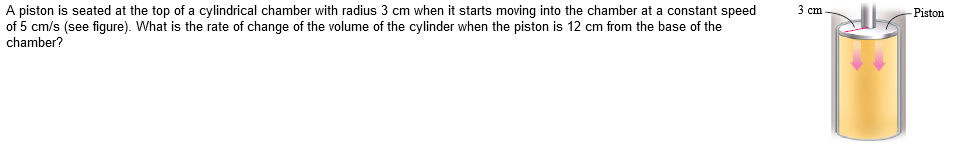 3 cm
Piston
A piston is seated at the top of a cylindrical chamber with radius 3 cm when it starts moving into the chamber at a constant speed
of 5 cm/s (see figure). What is the rate of change of the volume of the cylinder when the piston is 12 cm from the base of the
chamber?
