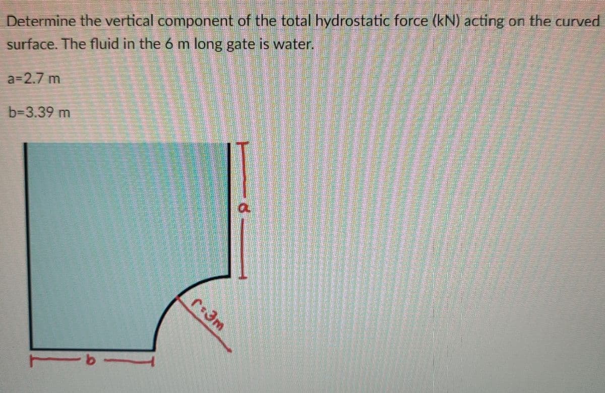 Determine the vertical component of the total hydrostatic force (kN) acting on the curved
surface. The fluid in the 6 m long gate is water.
a-2.7 m
b-3.39 m

