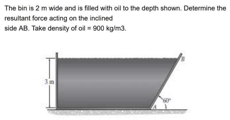 The bin is 2 m wide and is filled with oil to the depth shown. Determine the
resultant force acting on the inclined
side AB. Take density of oil = 900 kg/m3.
%3D
3 m
