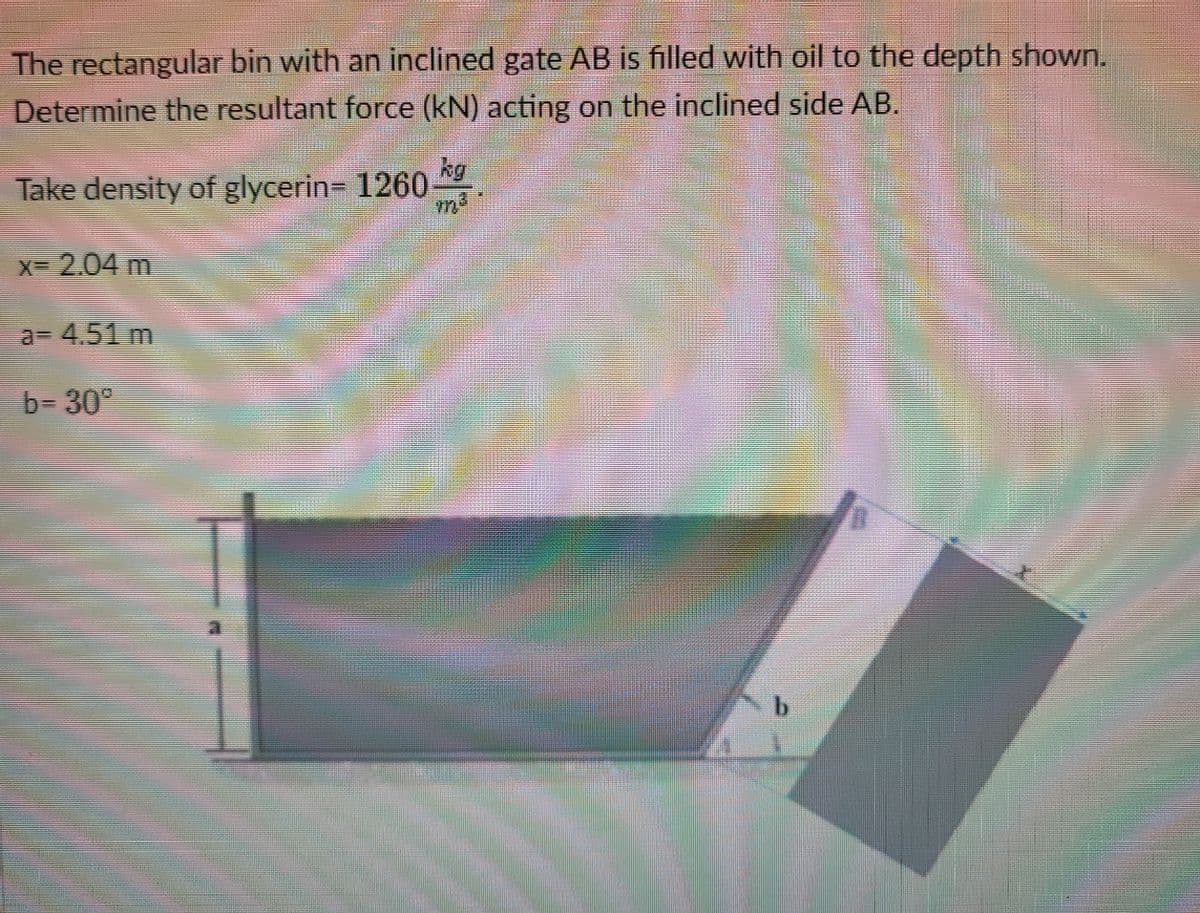 The rectangular bin with an inclined gate AB is filled with oil to the depth shown.
Determine the resultant force (kN) acting on the inclined side AB.
kg
Take density of glycerin= 1260
X 2.04 m
a= 4.51 m
b= 30
b.
