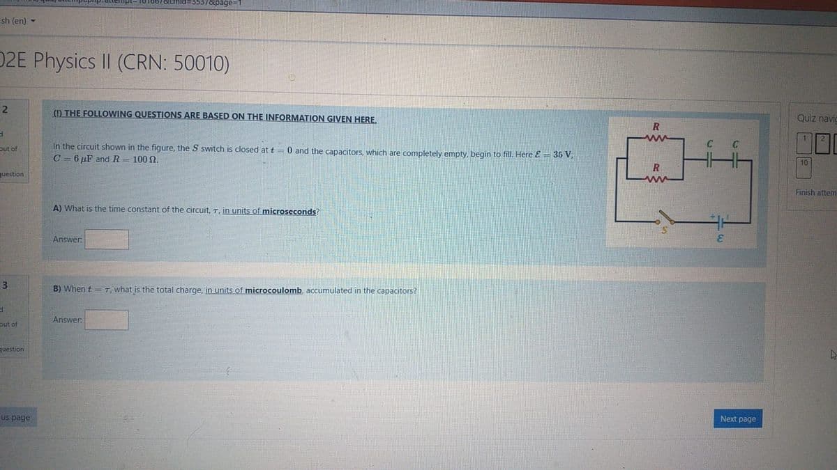 %3D3537&page=1
ish (en) -
D2E Physics II (CRN: 50010)
2
(1) THE FOLLOWING QUESTIONS ARE BASED ON THE INFORMATION GIVEN HERE.
Quiz navic
日
C C
In the circuit shown in the figure, the S switch is closed at t = 0 and the capacitors, which are completely empty, begin to fill. Here & = 35 V,
C = 6 µF and R = 100 N.
out of
10
question
ww
Finish attem
A) What is the time constant of the circuit, T, in units of microseconds?
Answer:
3
B) When t = T, what is the total charge, in units of microcoulomb, accumulated in the capacitors?
Answer:
out of
question
us page
Next page
