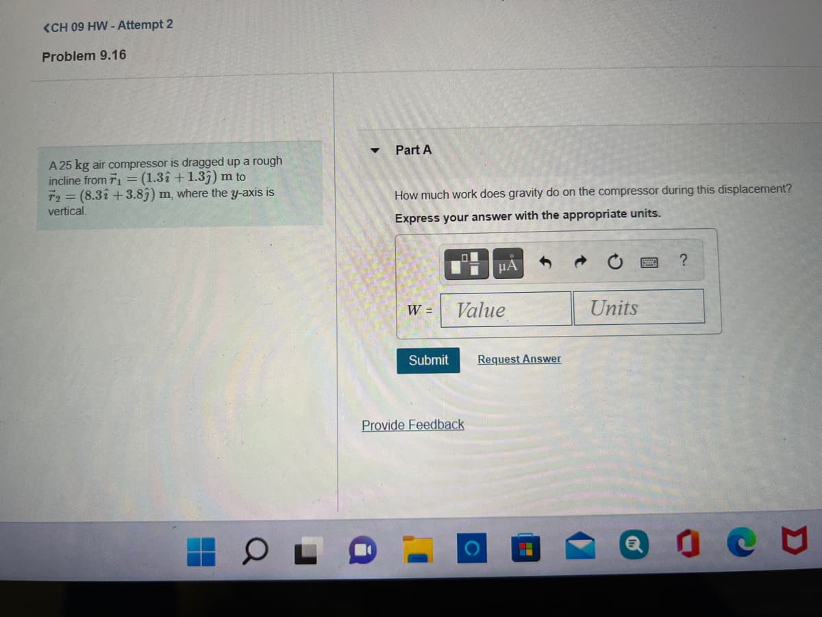 <CH 09 HW - Attempt 2
Problem 9.16
Part A
A 25 kg air compressor is dragged up a rough
incline from T1 =(1.3î + 1.3;) m to
T2 = (8.3î +3.83) m, where the y-axis is
vertical.
How much work does gravity do on the compressor during this displacement?
Express your answer with the appropriate units.
HA
W =
Value
Units
Submit
Request Answer
Provide Feedback
