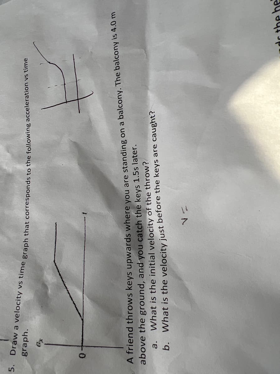 5.
graph.
A friend throws keys upwards where vou are standing on a balcony. The balcony is 4.0 m
above the ground, and you catch the keys 1.5s later.
What is the initial velocity of the throw?
b. What is the velocity just before the keys are caught?
a.
