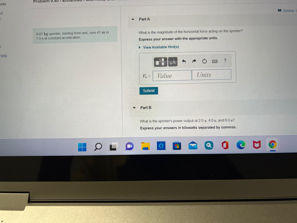 Problem 9.40
ents
I Review
nd
Part A
A61 kg sprinter, starting from rest, runs 41 m in
7.0 s at constant acceleration.
What is the magnitude of the horizontal force acting on the sprinter?
Express your answer with the appropriate units.
> View Available Hint(s)
Help
F =
Value
Units
Submit
Part B
What is the sprinter's power output at 2.0 s, 4.0 s, and 6.0 s?
Express your answers in kilowatts separated by commas.
