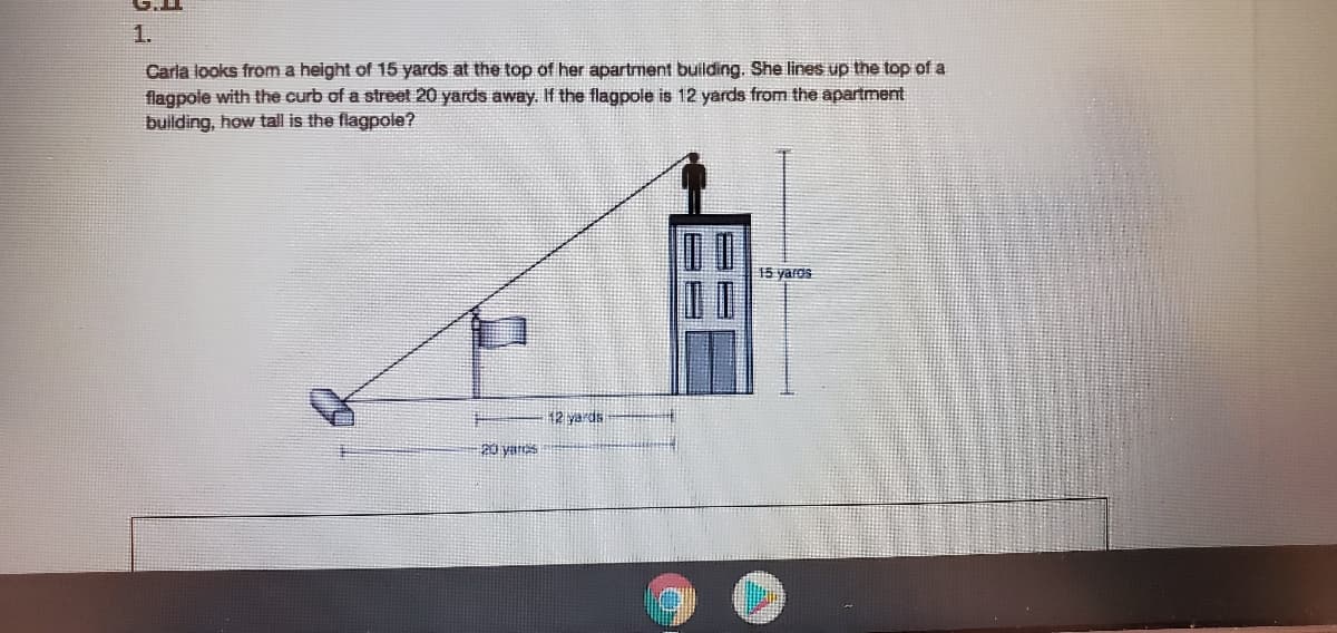 1.
Carla looks from a height of 15 yards at the top of her apartment building. She lines up the top of a
flagpole with the curb of a street 20 yards away. If the flagpole is 12 yards from the apartment
building, how tall is the flagpole?
15 yaros
20 yares
