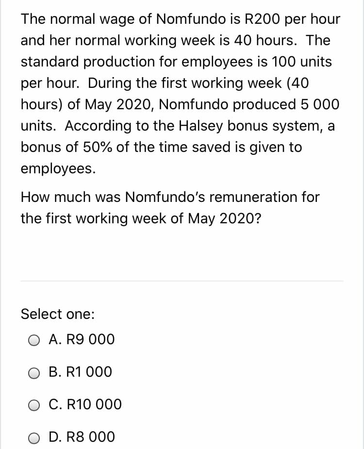 The normal wage of Nomfundo is R200 per hour
and her normal working week is 40 hours. The
standard production for employees is 100 units
per hour. During the first working week (40
hours) of May 2020, Nomfundo produced 5 000
units. According to the Halsey bonus system, a
bonus of 50% of the time saved is given to
employees.
How much was Nomfundo's remuneration for
the first working week of May 2020?
Select one:
O A. R9 000
O B. R1 000
O C. R10 000
O D. R8 000
