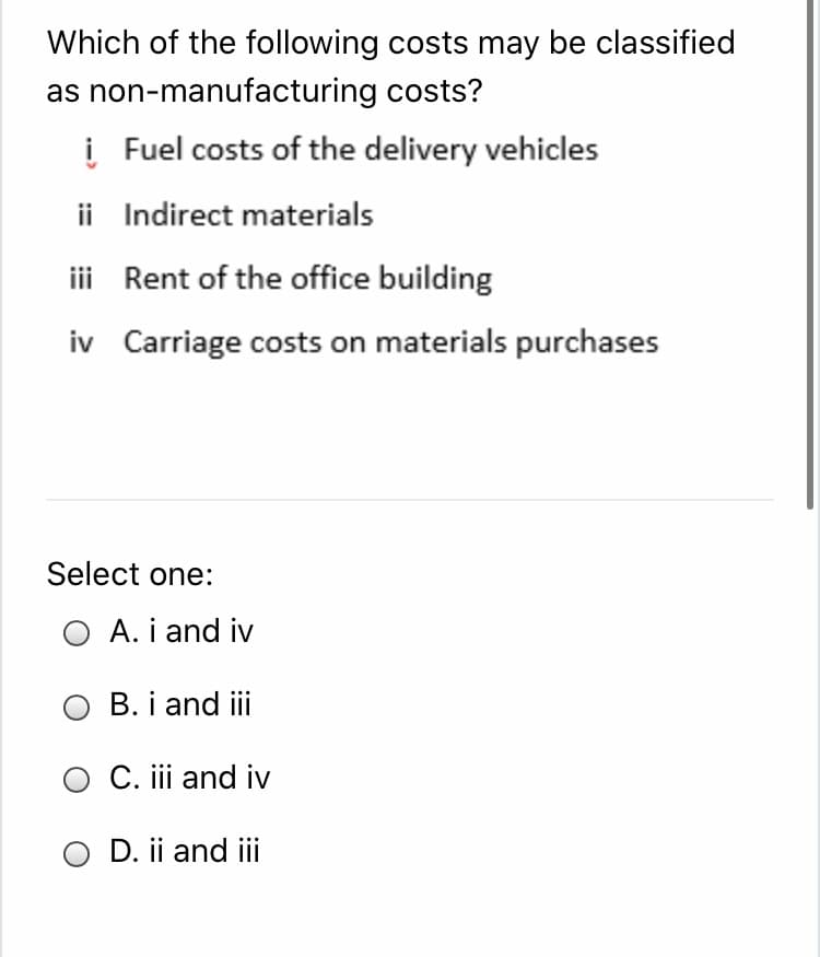 Which of the following costs may be classified
as non-manufacturing costs?
į Fuel costs of the delivery vehicles
ii Indirect materials
iii Rent of the office building
iv Carriage costs on materials purchases
Select one:
O A. i and iv
B. i and iii
O C. iii and iv
O D. ii and iii
