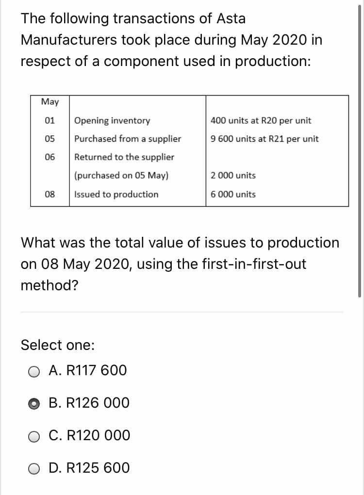The following transactions of Asta
Manufacturers took place during May 2020 in
respect of a component used in production:
May
01
Opening inventory
400 units at R20 per unit
05
Purchased from a supplier
9 600 units at R21 per unit
06
Returned to the supplier
(purchased on 05 May)
2 000 units
08
Issued to production
6 000 units
What was the total value of issues to production
on 08 May 2020, using the first-in-first-out
method?
Select one:
A. R117 600
о В. R126 000
O C. R120 000
O D. R125 600
