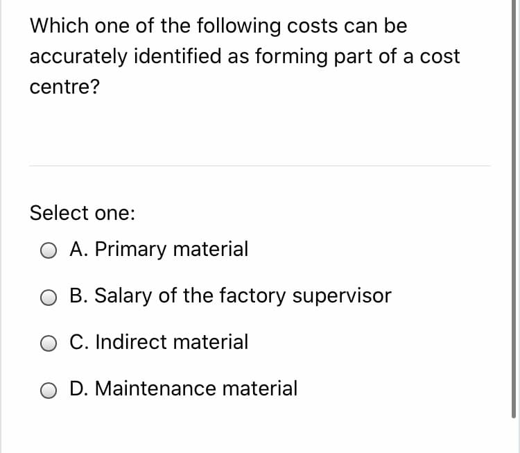 Which one of the following costs can be
accurately identified as forming part of a cost
centre?
Select one:
O A. Primary material
B. Salary of the factory supervisor
O C. Indirect material
D. Maintenance material
