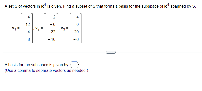 A set S of vectors in R4 is given. Find a subset of S that forms a basis for the subspace of R4 spanned by S.
4
2
4
12
- 6
V₁ =
V2
V3
- 4
22
8
- 10
A basis for the subspace is given by
(Use a comma to separate vectors as needed.)
0
20
- 6
