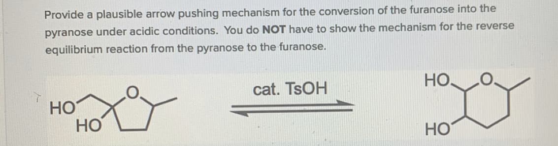 Provide a plausible arrow pushing mechanism for the conversion of the furanose into the
pyranose under acidic conditions. You do NOT have to show the mechanism for the reverse
equilibrium reaction from the pyranose to the furanose.
Но.
cat. TSOH
HO
НО
HO
